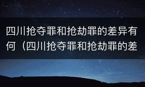 四川抢夺罪和抢劫罪的差异有何（四川抢夺罪和抢劫罪的差异有何关系）