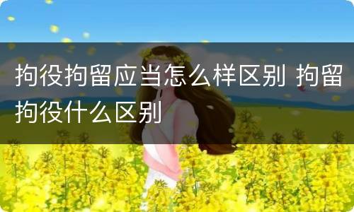 拘役拘留应当怎么样区别 拘留拘役什么区别