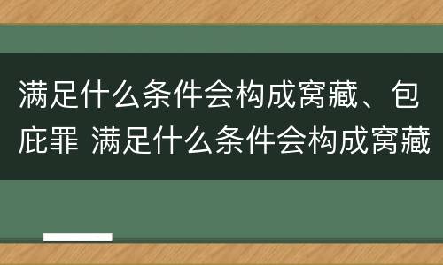 满足什么条件会构成窝藏、包庇罪 满足什么条件会构成窝藏,包庇罪的行为