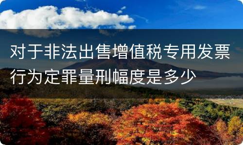 对于非法出售增值税专用发票行为定罪量刑幅度是多少