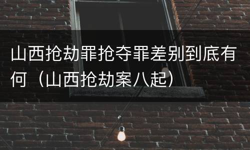 山西抢劫罪抢夺罪差别到底有何（山西抢劫案八起）