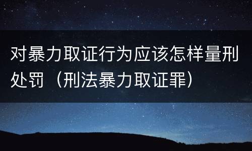 对暴力取证行为应该怎样量刑处罚（刑法暴力取证罪）
