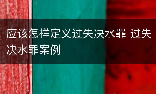 应该怎样定义过失决水罪 过失决水罪案例