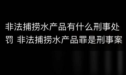 非法捕捞水产品有什么刑事处罚 非法捕捞水产品罪是刑事案件吗