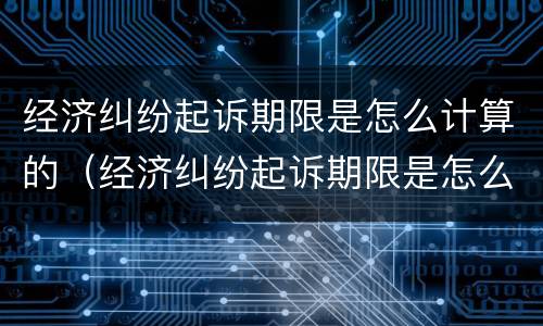 经济纠纷起诉期限是怎么计算的（经济纠纷起诉期限是怎么计算的呢）