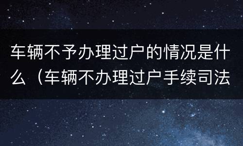 车辆不予办理过户的情况是什么（车辆不办理过户手续司法解释）