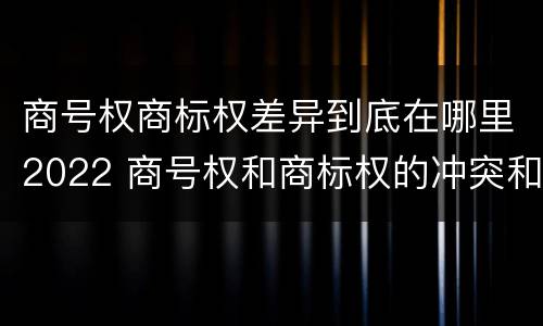 商号权商标权差异到底在哪里2022 商号权和商标权的冲突和解决