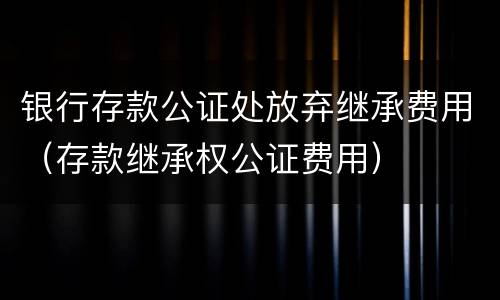 银行存款公证处放弃继承费用（存款继承权公证费用）