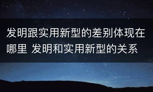 发明跟实用新型的差别体现在哪里 发明和实用新型的关系