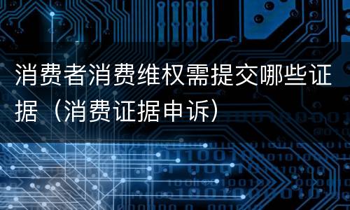消费者消费维权需提交哪些证据（消费证据申诉）