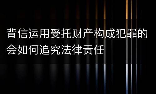 背信运用受托财产构成犯罪的会如何追究法律责任