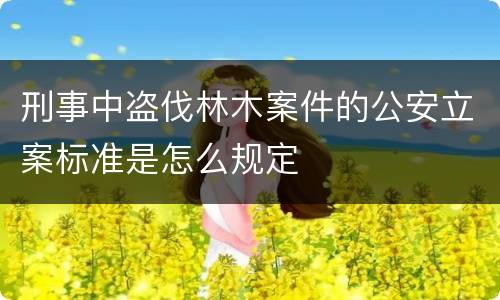 刑事中盗伐林木案件的公安立案标准是怎么规定