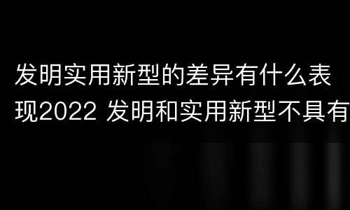 发明实用新型的差异有什么表现2022 发明和实用新型不具有什么特性