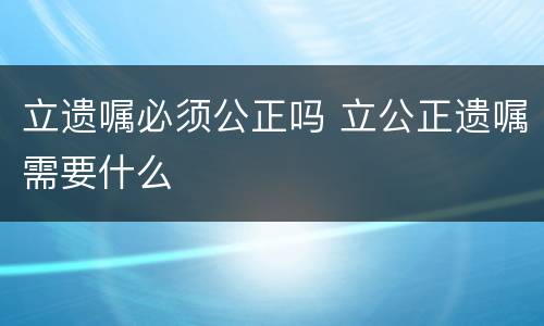 立遗嘱必须公正吗 立公正遗嘱需要什么