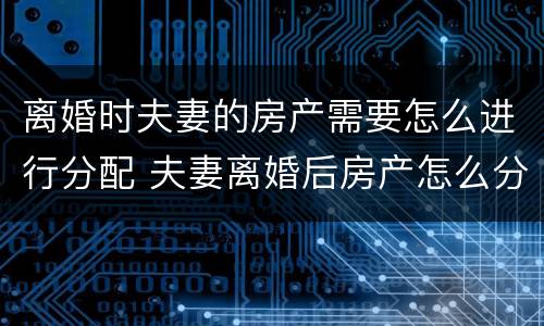离婚时夫妻的房产需要怎么进行分配 夫妻离婚后房产怎么分配如何分配