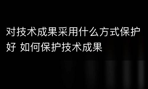 对技术成果采用什么方式保护好 如何保护技术成果