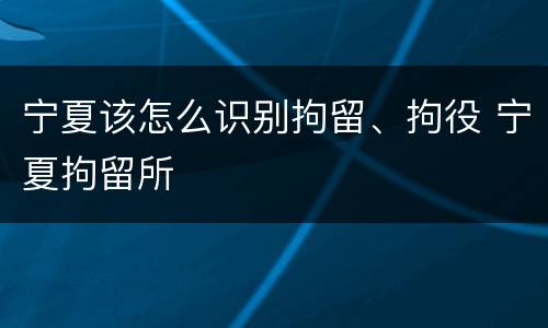 宁夏该怎么识别拘留、拘役 宁夏拘留所