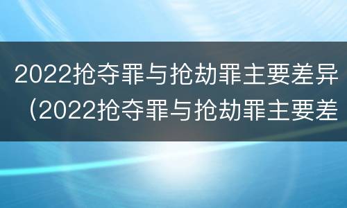 2022抢夺罪与抢劫罪主要差异（2022抢夺罪与抢劫罪主要差异是什么）
