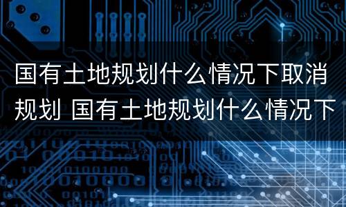 国有土地规划什么情况下取消规划 国有土地规划什么情况下取消规划许可