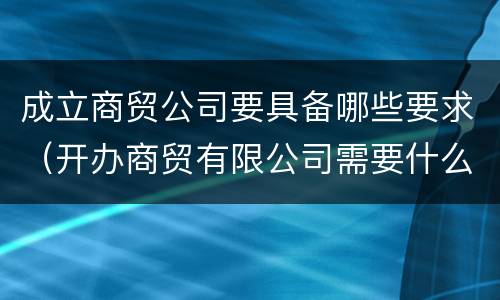 成立商贸公司要具备哪些要求（开办商贸有限公司需要什么条件）