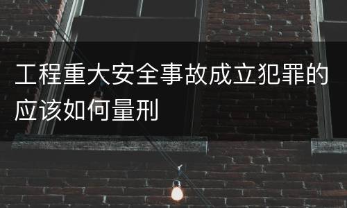 工程重大安全事故成立犯罪的应该如何量刑