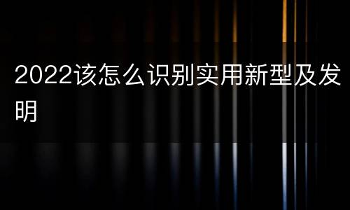 2022该怎么识别实用新型及发明
