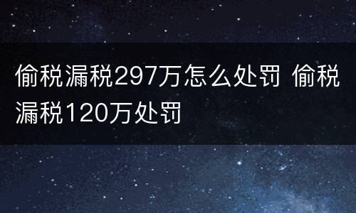 偷税漏税297万怎么处罚 偷税漏税120万处罚