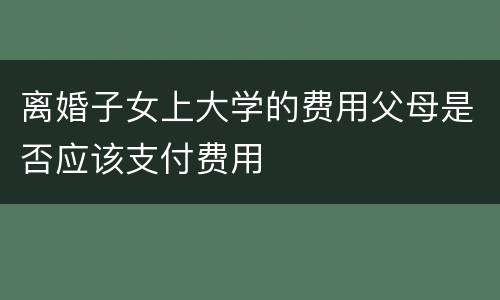 离婚子女上大学的费用父母是否应该支付费用