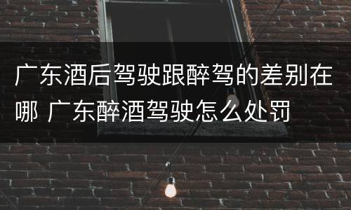 广东酒后驾驶跟醉驾的差别在哪 广东醉酒驾驶怎么处罚