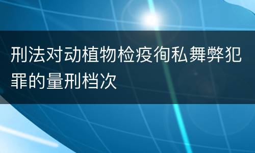 刑法对动植物检疫徇私舞弊犯罪的量刑档次