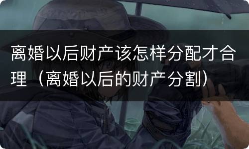 离婚以后财产该怎样分配才合理（离婚以后的财产分割）