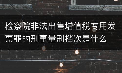 检察院非法出售增值税专用发票罪的刑事量刑档次是什么