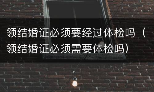 领结婚证必须要经过体检吗（领结婚证必须需要体检吗）