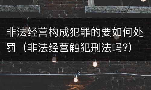 非法经营构成犯罪的要如何处罚(非法经营触犯刑法吗?)
