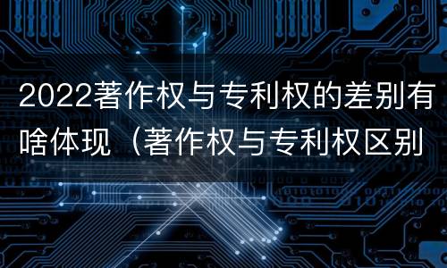 2022著作权与专利权的差别有啥体现（著作权与专利权区别）