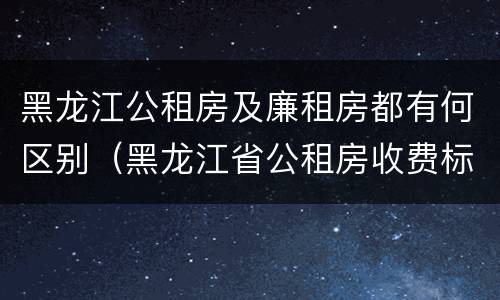 黑龙江公租房及廉租房都有何区别（黑龙江省公租房收费标准）