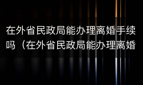 在外省民政局能办理离婚手续吗（在外省民政局能办理离婚手续吗多少钱）