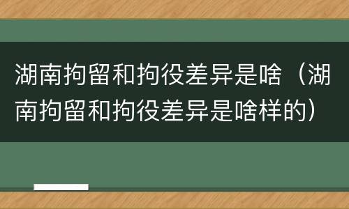 湖南拘留和拘役差异是啥（湖南拘留和拘役差异是啥样的）