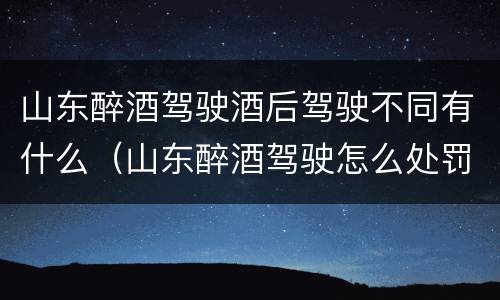 山东醉酒驾驶酒后驾驶不同有什么（山东醉酒驾驶怎么处罚）