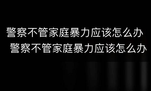 警察不管家庭暴力应该怎么办 警察不管家庭暴力应该怎么办呀
