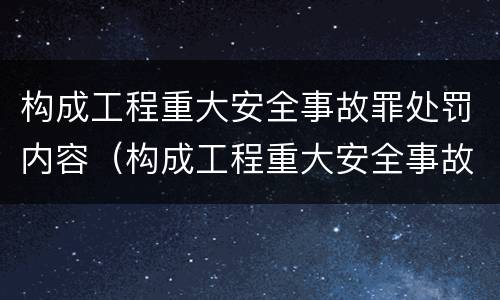 构成工程重大安全事故罪处罚内容（构成工程重大安全事故罪处罚内容包括）