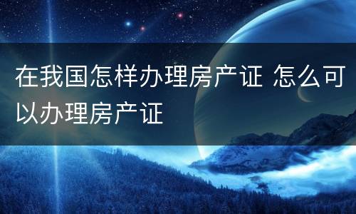 在我国怎样办理房产证 怎么可以办理房产证