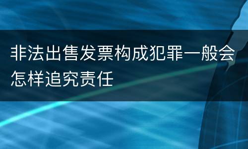 非法出售发票构成犯罪一般会怎样追究责任