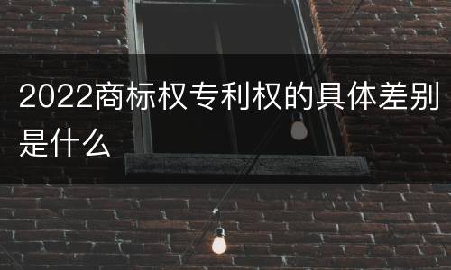 2022商标权专利权的具体差别是什么