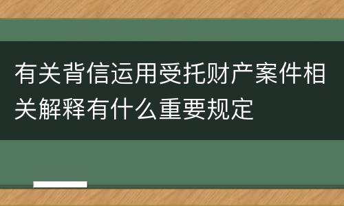 有关背信运用受托财产案件相关解释有什么重要规定