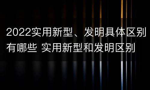 2022实用新型、发明具体区别有哪些 实用新型和发明区别