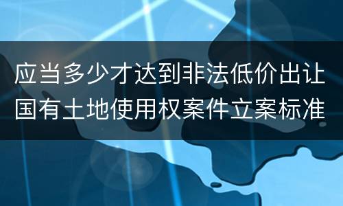 应当多少才达到非法低价出让国有土地使用权案件立案标准