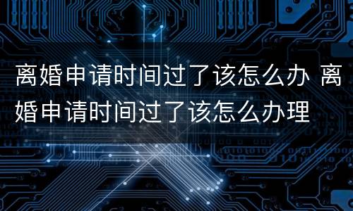 离婚申请时间过了该怎么办 离婚申请时间过了该怎么办理