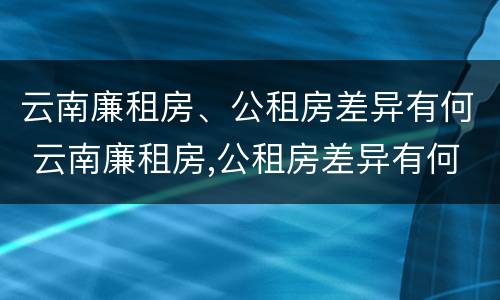 云南廉租房、公租房差异有何 云南廉租房,公租房差异有何影响