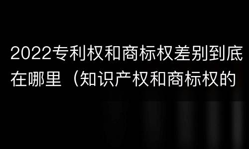 2022专利权和商标权差别到底在哪里（知识产权和商标权的区别）